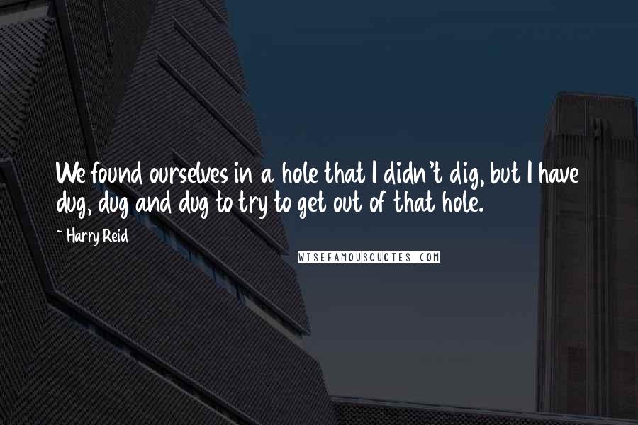 Harry Reid Quotes: We found ourselves in a hole that I didn't dig, but I have dug, dug and dug to try to get out of that hole.