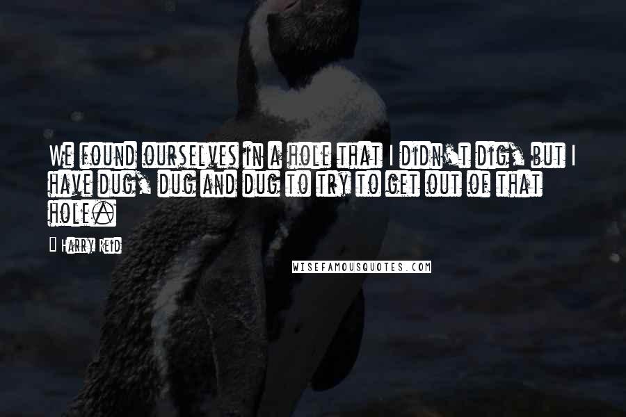 Harry Reid Quotes: We found ourselves in a hole that I didn't dig, but I have dug, dug and dug to try to get out of that hole.