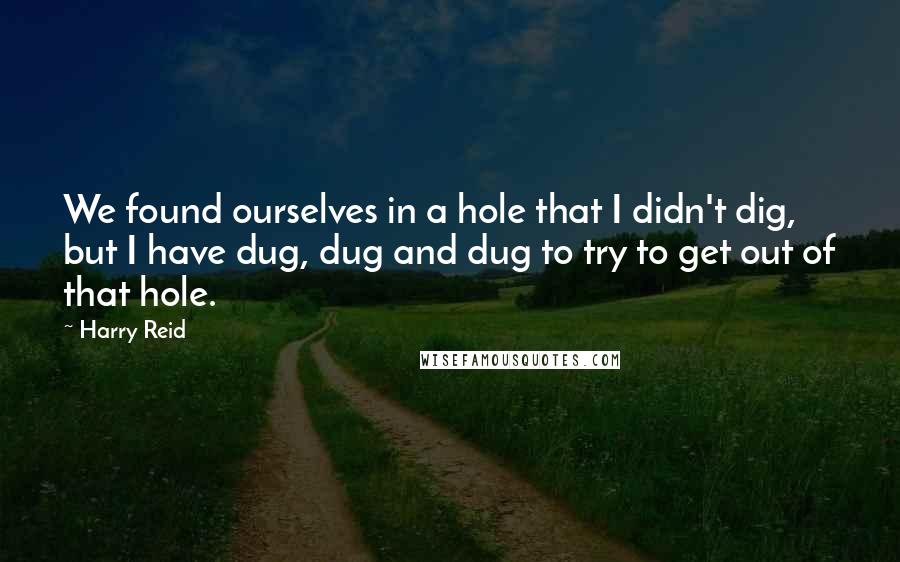 Harry Reid Quotes: We found ourselves in a hole that I didn't dig, but I have dug, dug and dug to try to get out of that hole.