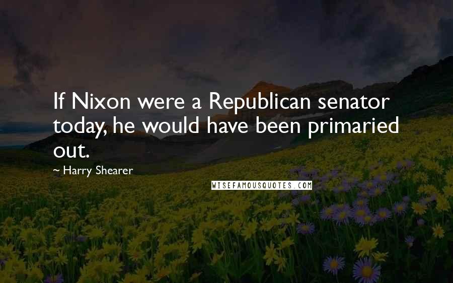 Harry Shearer Quotes: If Nixon were a Republican senator today, he would have been primaried out.