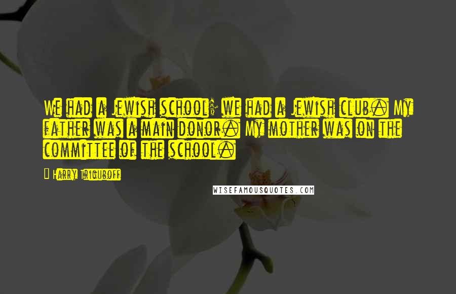 Harry Triguboff Quotes: We had a Jewish school; we had a Jewish club. My father was a main donor. My mother was on the committee of the school.