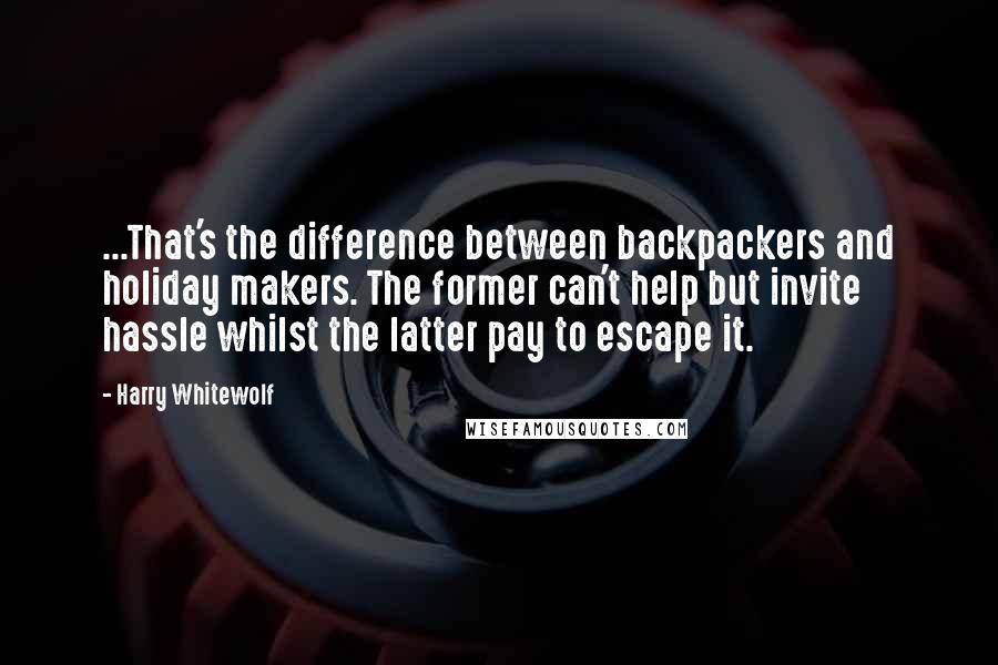 Harry Whitewolf Quotes: ...That's the difference between backpackers and holiday makers. The former can't help but invite hassle whilst the latter pay to escape it.