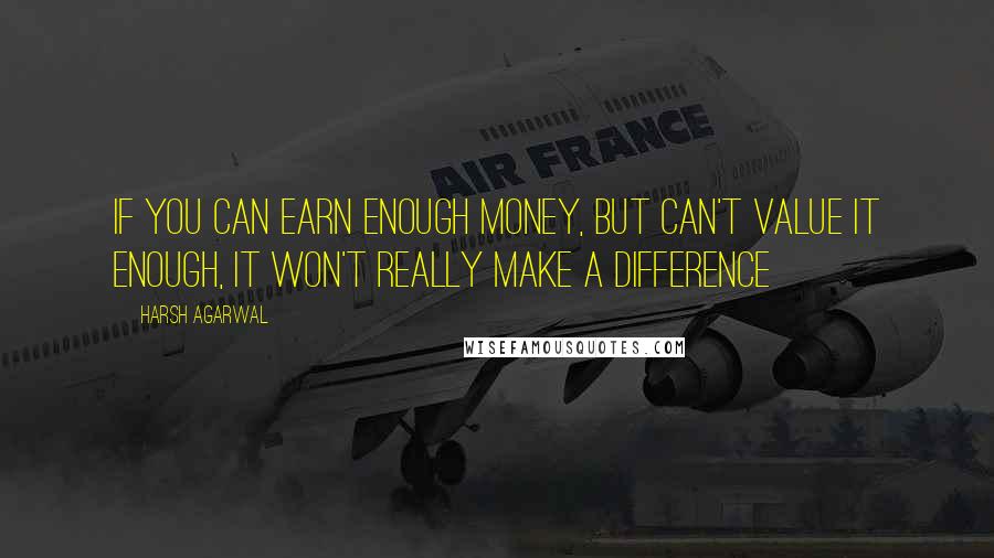 Harsh Agarwal Quotes: If you can earn enough money, but can't value it enough, it won't really make a difference