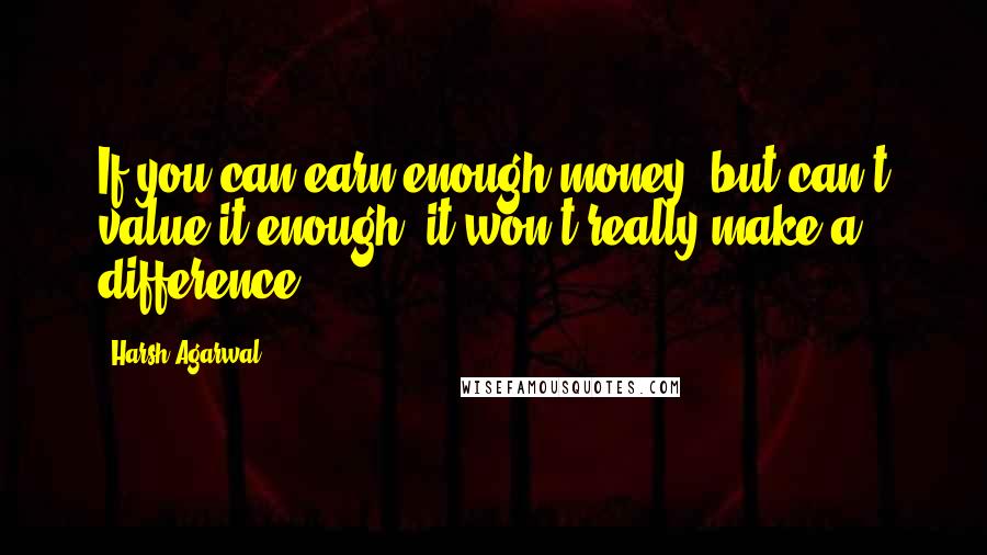 Harsh Agarwal Quotes: If you can earn enough money, but can't value it enough, it won't really make a difference