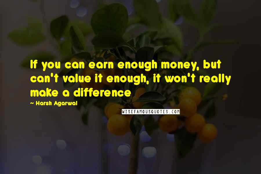 Harsh Agarwal Quotes: If you can earn enough money, but can't value it enough, it won't really make a difference