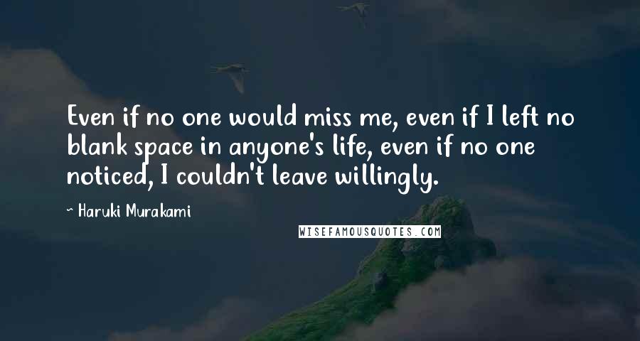 Haruki Murakami Quotes: Even if no one would miss me, even if I left no blank space in anyone's life, even if no one noticed, I couldn't leave willingly.