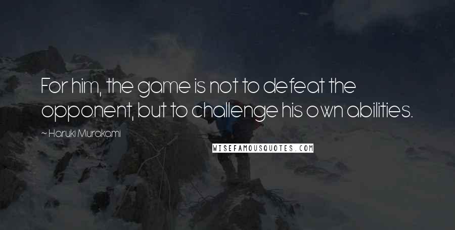 Haruki Murakami Quotes: For him, the game is not to defeat the opponent, but to challenge his own abilities.