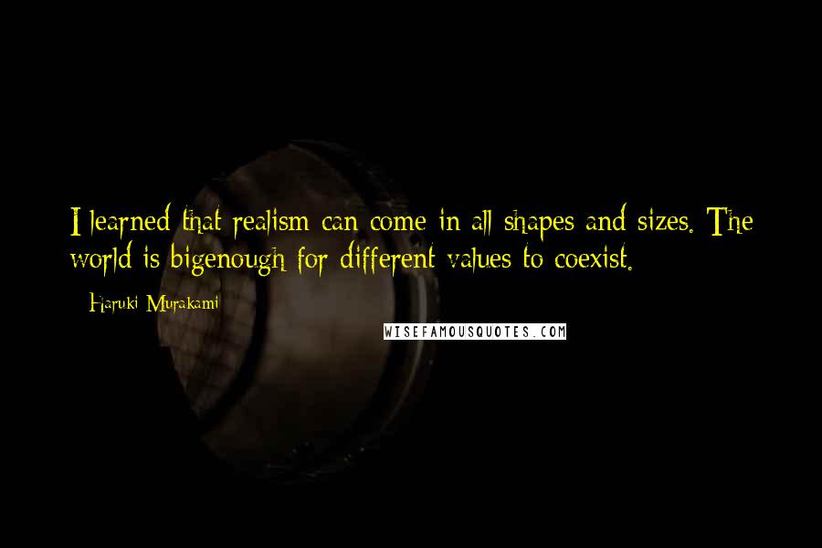 Haruki Murakami Quotes: I learned that realism can come in all shapes and sizes. The world is bigenough for different values to coexist.