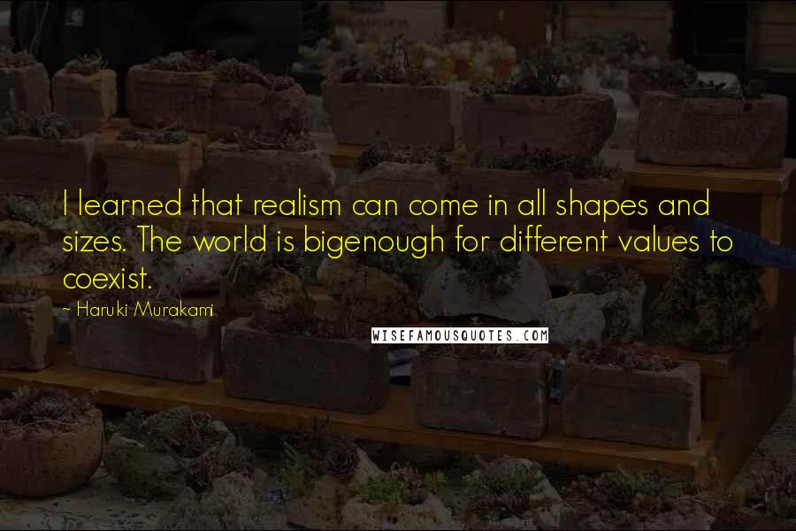 Haruki Murakami Quotes: I learned that realism can come in all shapes and sizes. The world is bigenough for different values to coexist.