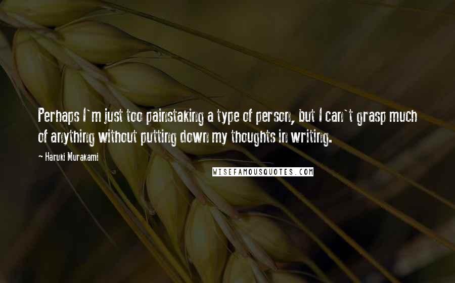 Haruki Murakami Quotes: Perhaps I'm just too painstaking a type of person, but I can't grasp much of anything without putting down my thoughts in writing.