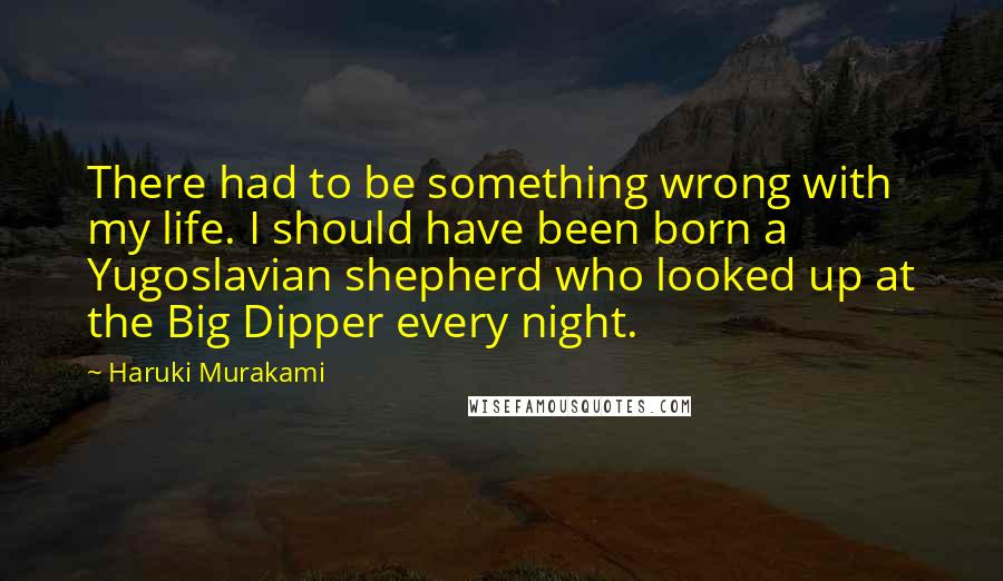 Haruki Murakami Quotes: There had to be something wrong with my life. I should have been born a Yugoslavian shepherd who looked up at the Big Dipper every night.