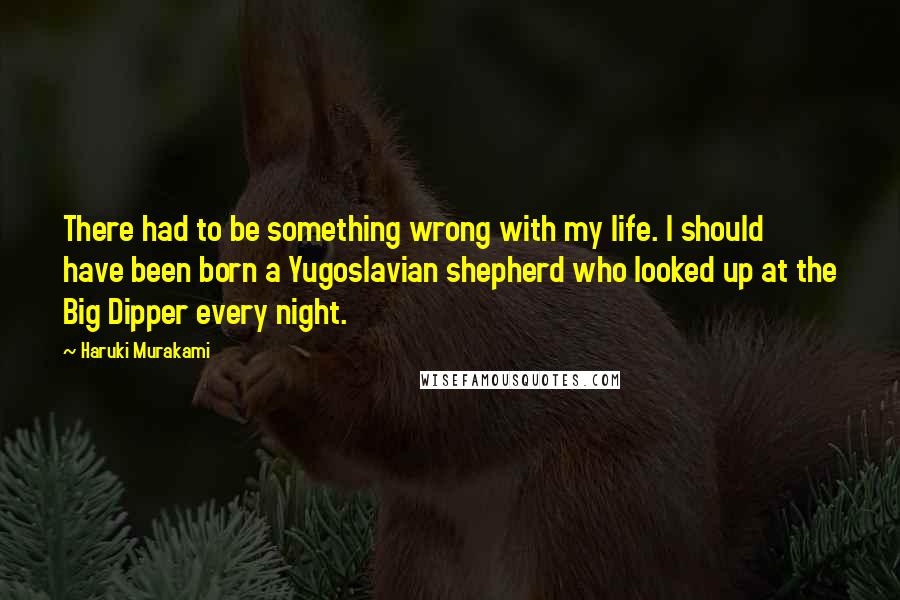 Haruki Murakami Quotes: There had to be something wrong with my life. I should have been born a Yugoslavian shepherd who looked up at the Big Dipper every night.