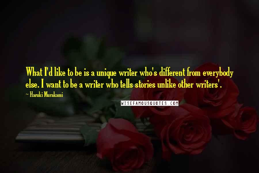 Haruki Murakami Quotes: What I'd like to be is a unique writer who's different from everybody else. I want to be a writer who tells stories unlike other writers'.