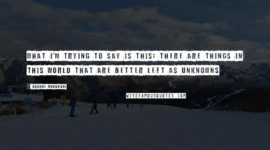 Haruki Murakami Quotes: What I'm trying to say is this: there are things in this world that are better left as unknowns