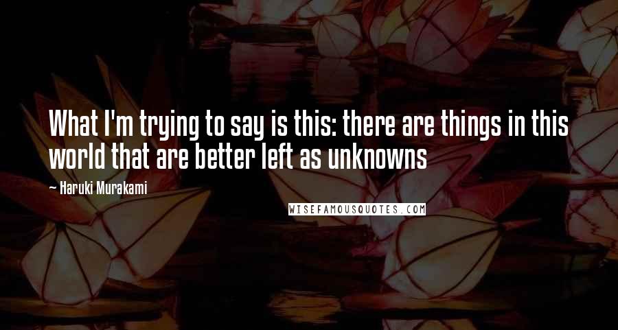 Haruki Murakami Quotes: What I'm trying to say is this: there are things in this world that are better left as unknowns