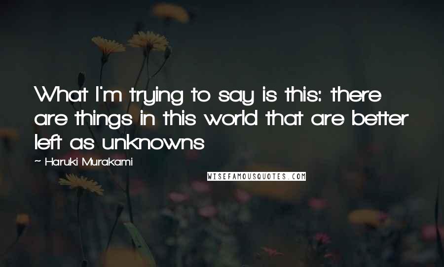 Haruki Murakami Quotes: What I'm trying to say is this: there are things in this world that are better left as unknowns