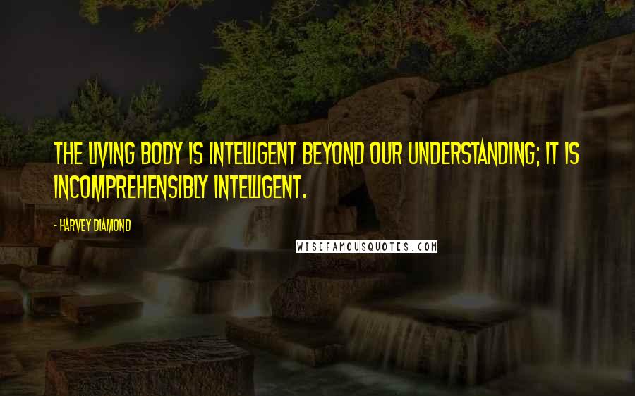 Harvey Diamond Quotes: The living body is intelligent beyond our understanding; it is incomprehensibly intelligent.