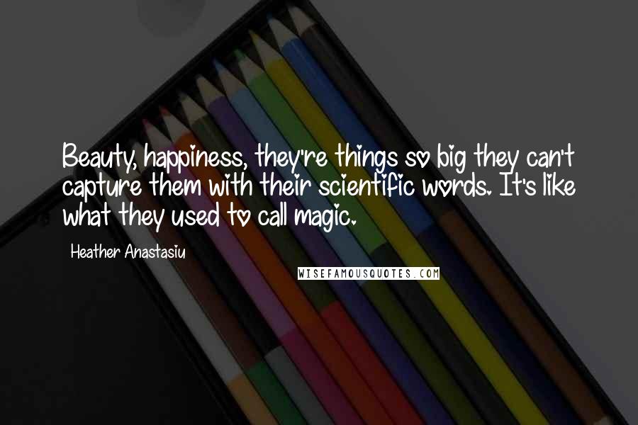 Heather Anastasiu Quotes: Beauty, happiness, they're things so big they can't capture them with their scientific words. It's like what they used to call magic.