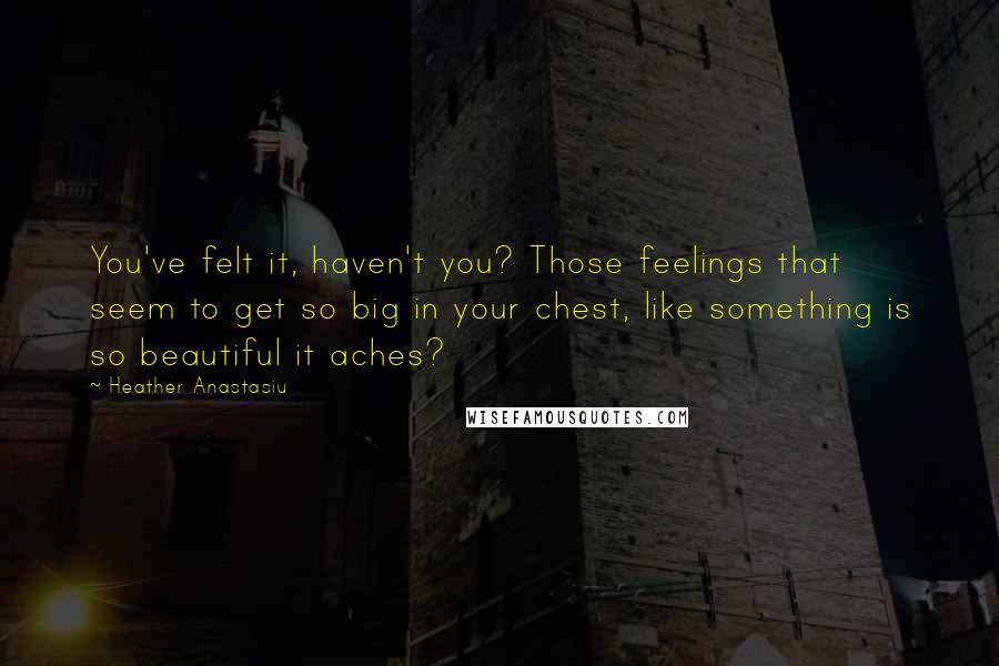 Heather Anastasiu Quotes: You've felt it, haven't you? Those feelings that seem to get so big in your chest, like something is so beautiful it aches?