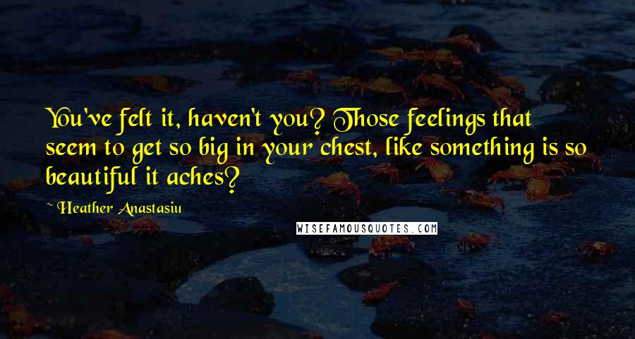 Heather Anastasiu Quotes: You've felt it, haven't you? Those feelings that seem to get so big in your chest, like something is so beautiful it aches?