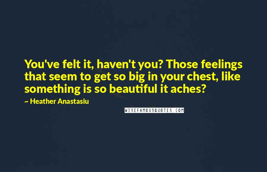 Heather Anastasiu Quotes: You've felt it, haven't you? Those feelings that seem to get so big in your chest, like something is so beautiful it aches?