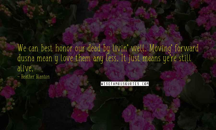 Heather Blanton Quotes: We can best honor our dead by livin' well. Moving' forward dusna mean y love them any less. It just means ye're still alive.