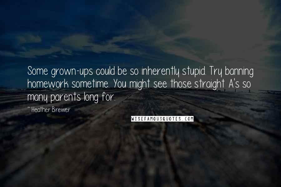 Heather Brewer Quotes: Some grown-ups could be so inherently stupid. Try banning homework sometime. You might see those straight A's so many parents long for.