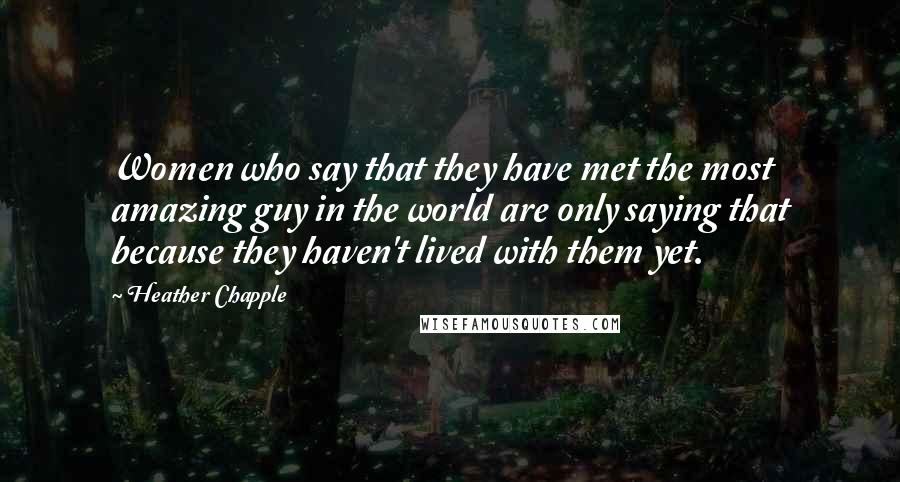 Heather Chapple Quotes: Women who say that they have met the most amazing guy in the world are only saying that because they haven't lived with them yet.