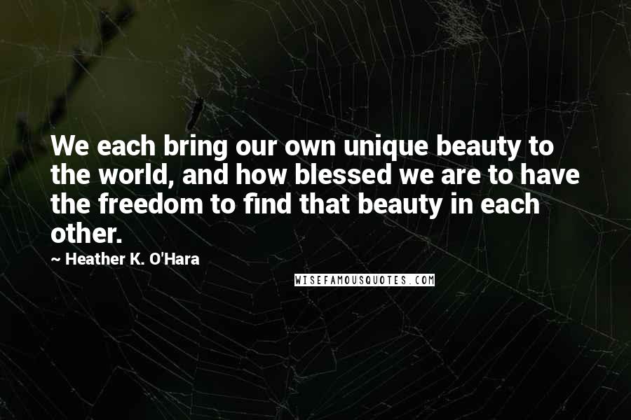 Heather K. O'Hara Quotes: We each bring our own unique beauty to the world, and how blessed we are to have the freedom to find that beauty in each other.