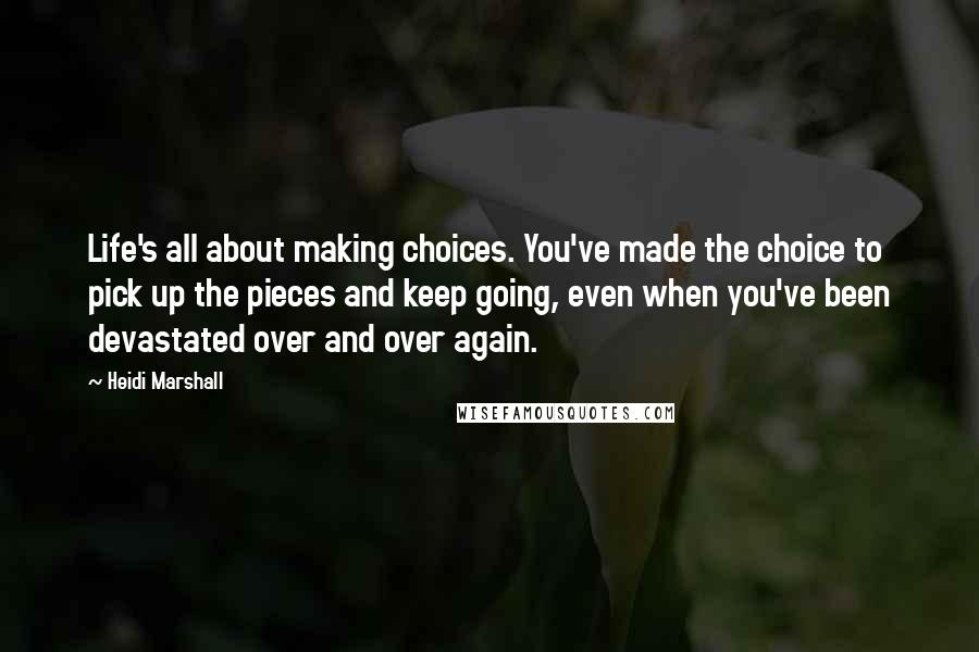 Heidi Marshall Quotes: Life's all about making choices. You've made the choice to pick up the pieces and keep going, even when you've been devastated over and over again.