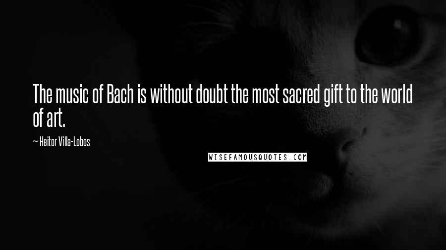 Heitor Villa-Lobos Quotes: The music of Bach is without doubt the most sacred gift to the world of art.