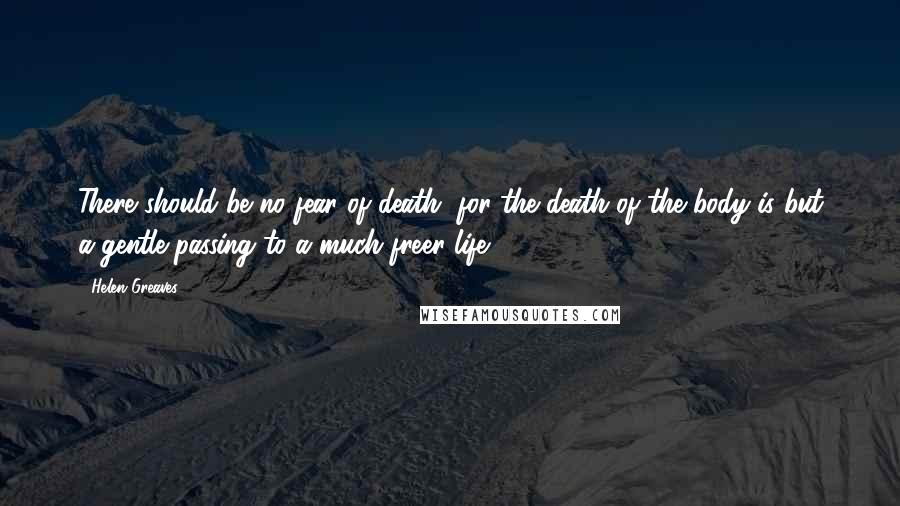 Helen Greaves Quotes: There should be no fear of death, for the death of the body is but a gentle passing to a much freer life