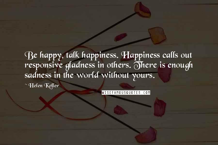 Helen Keller Quotes: Be happy, talk happiness. Happiness calls out responsive gladness in others. There is enough sadness in the world without yours.