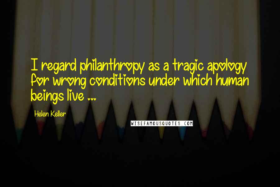 Helen Keller Quotes: I regard philanthropy as a tragic apology for wrong conditions under which human beings live ...