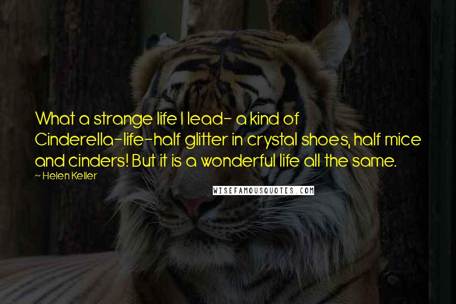 Helen Keller Quotes: What a strange life I lead- a kind of Cinderella-life-half glitter in crystal shoes, half mice and cinders! But it is a wonderful life all the same.