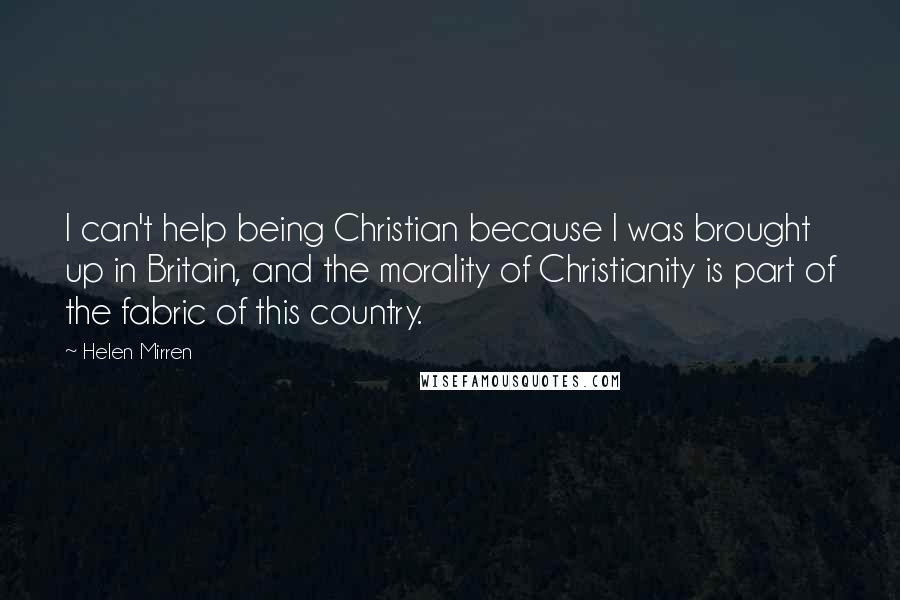 Helen Mirren Quotes: I can't help being Christian because I was brought up in Britain, and the morality of Christianity is part of the fabric of this country.