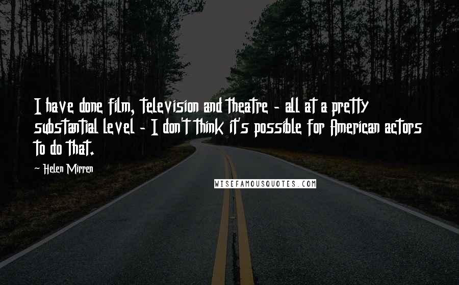 Helen Mirren Quotes: I have done film, television and theatre - all at a pretty substantial level - I don't think it's possible for American actors to do that.