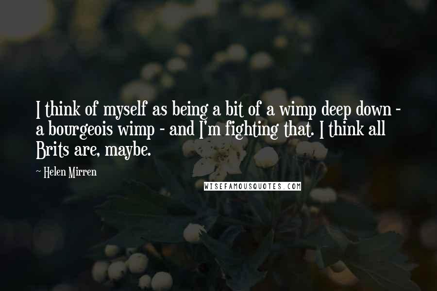 Helen Mirren Quotes: I think of myself as being a bit of a wimp deep down - a bourgeois wimp - and I'm fighting that. I think all Brits are, maybe.