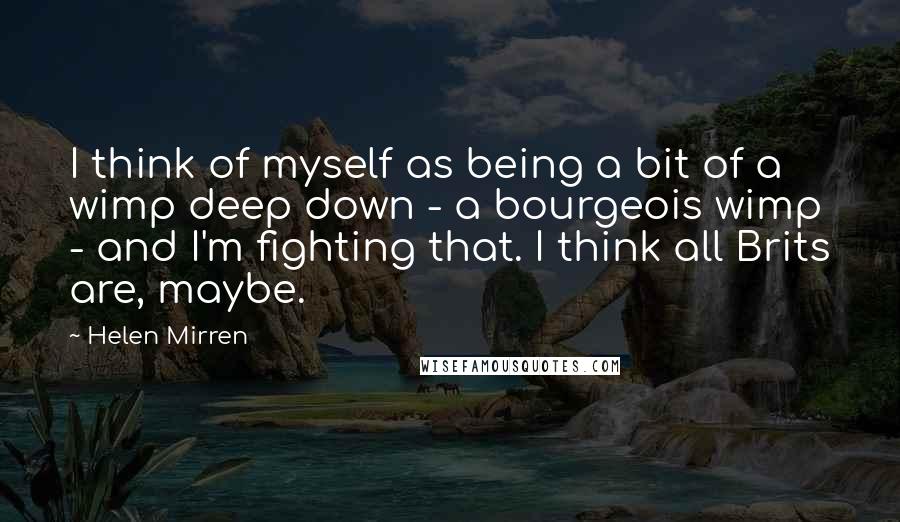 Helen Mirren Quotes: I think of myself as being a bit of a wimp deep down - a bourgeois wimp - and I'm fighting that. I think all Brits are, maybe.