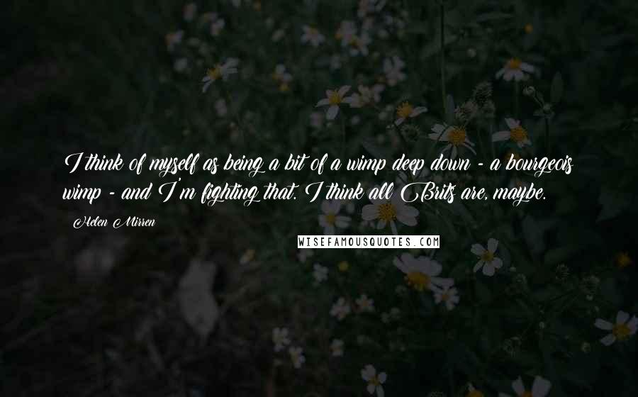 Helen Mirren Quotes: I think of myself as being a bit of a wimp deep down - a bourgeois wimp - and I'm fighting that. I think all Brits are, maybe.
