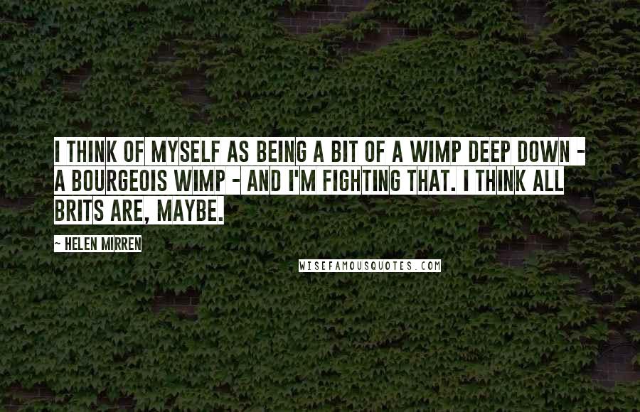 Helen Mirren Quotes: I think of myself as being a bit of a wimp deep down - a bourgeois wimp - and I'm fighting that. I think all Brits are, maybe.