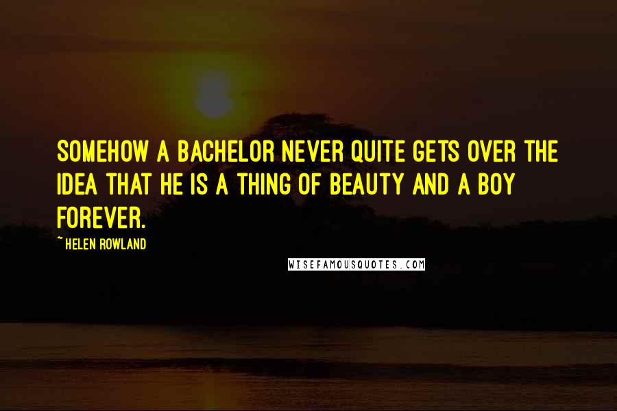 Helen Rowland Quotes: Somehow a bachelor never quite gets over the idea that he is a thing of beauty and a boy forever.