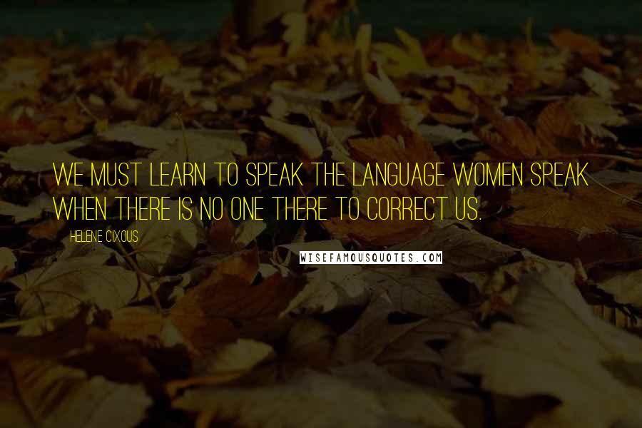 Helene Cixous Quotes: We must learn to speak the language women speak when there is no one there to correct us.