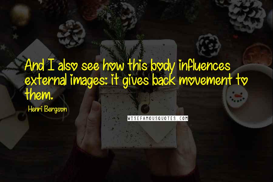 Henri Bergson Quotes: And I also see how this body influences external images: it gives back movement to them.