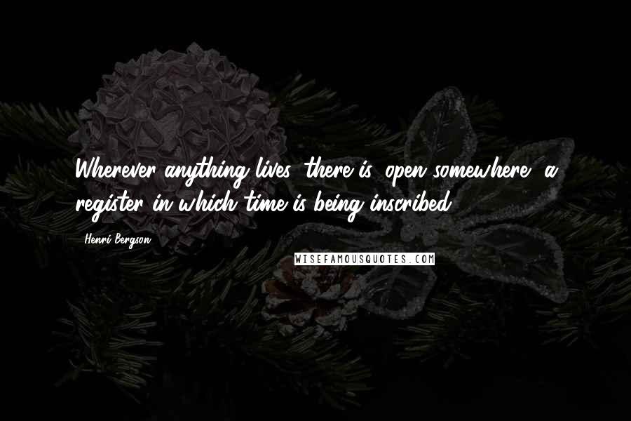 Henri Bergson Quotes: Wherever anything lives, there is, open somewhere, a register in which time is being inscribed.