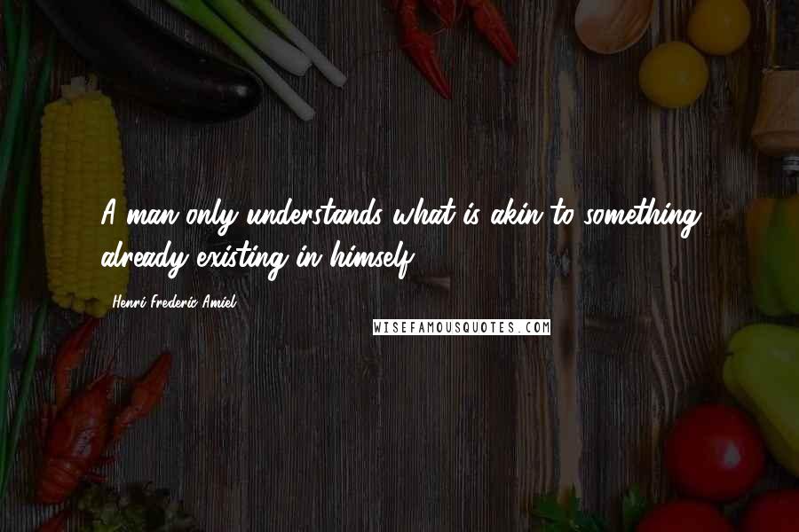 Henri Frederic Amiel Quotes: A man only understands what is akin to something already existing in himself.