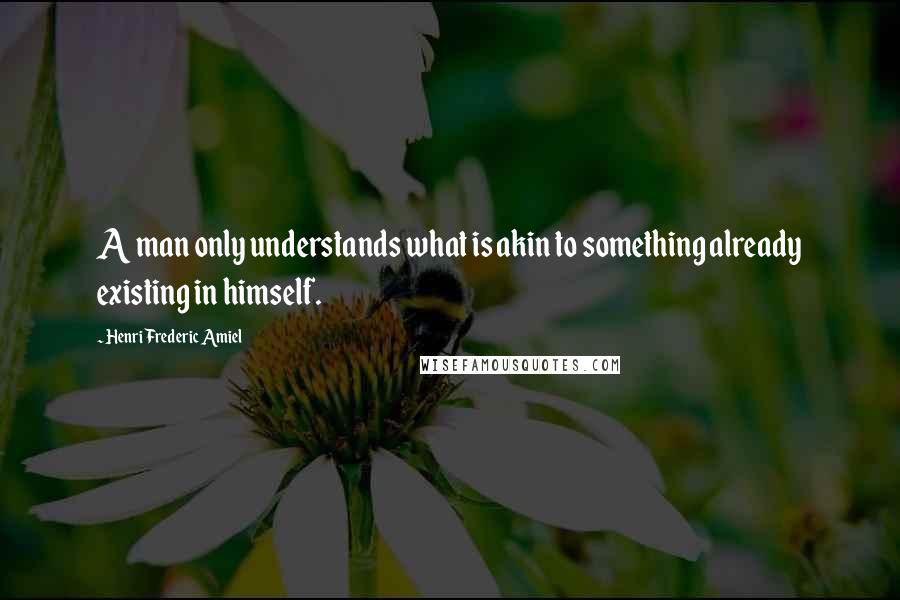 Henri Frederic Amiel Quotes: A man only understands what is akin to something already existing in himself.