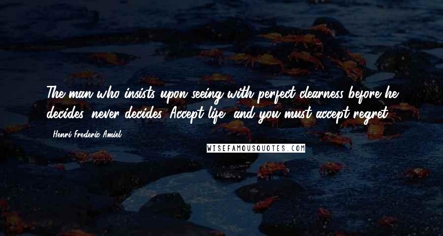 Henri Frederic Amiel Quotes: The man who insists upon seeing with perfect clearness before he decides, never decides. Accept life, and you must accept regret.