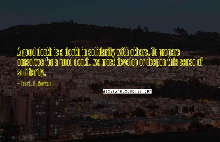 Henri J.M. Nouwen Quotes: A good death is a death in solidarity with others. To prepare ourselves for a good death, we must develop or deepen this sense of solidarity.