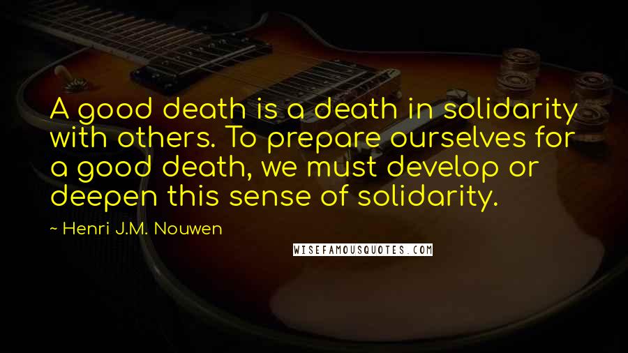 Henri J.M. Nouwen Quotes: A good death is a death in solidarity with others. To prepare ourselves for a good death, we must develop or deepen this sense of solidarity.